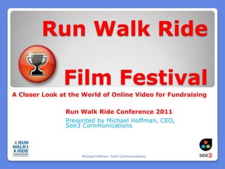 Run Walk Ride Film Festival A Closer Look at the World of Online Video for Fundraising Run Walk Ride Conference 2011 Presented by Michael Hoffman, CEO, See3 Communications Michael Hoffman: See3 Communications 