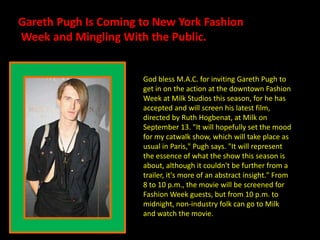 Gareth Pugh Is Coming to New York Fashion  Week and Mingling With the Public. God bless M.A.C. for inviting Gareth Pugh to get in on the action at the downtown Fashion Week at Milk Studios this season, for he has accepted and will screen his latest film, directed by Ruth Hogbenat, at Milk on September 13. &quot;It will hopefully set the mood for my catwalk show, which will take place as usual in Paris,&quot; Pugh says. &quot;It will represent the essence of what the show this season is about, although it couldn&apos;t be further from a trailer, it&apos;s more of an abstract insight.&quot; From 8 to 10 p.m., the movie will be screened for Fashion Week guests, but from 10 p.m. to midnight, non-industry folk can go to Milk and watch the movie.  