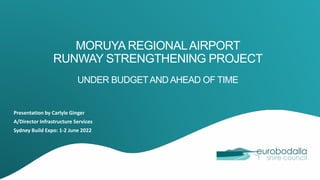 MORUYA REGIONALAIRPORT
RUNWAY STRENGTHENING PROJECT
UNDER BUDGETAND AHEAD OF TIME
Presentation by Carlyle Ginger
A/Director Infrastructure Services
Sydney Build Expo: 1-2 June 2022
 