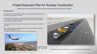 Runway Construction Project Execution Plan
Details of how a Runway is constructed, and how the progress, safety and quality will be monitored and controlled.
Also the measures to ensure that the site is environmentally friendly.
David H Moloney
14th Oct 2016
Brief Description
The purpose of this presentation is to give an understanding of the Methods, Plant
and Sequence to construct a Runway .
This presentation can be used to engage Stakeholders and to get the Site Teams
commitment to the programme. Also can be used for Induction Training and as a
way to capture and share knowledge.
Project Execution Plan (PEP) details how a project will be executed, monitored and
controlled.
High in Educational Value and easily understood. Recommended for Continuing
Professional Development (CPD)
This Video Presentation is innovative and has many beneficial uses.
http://www.slideshare.net/DavidHMoloney/runway-construction-project-execution-plan
Film at https://youtu.be/yCKLPzrDztw
© David H Moloney
 