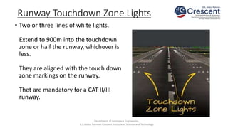 Runway Touchdown Zone Lights
• Two or three lines of white lights.
Extend to 900m into the touchdown
zone or half the runway, whichever is
less.
They are aligned with the touch down
zone markings on the runway.
Thet are mandatory for a CAT II/III
runway.
Department of Aerospace Engineering,
B.S.Abdur Rahman Crescent Institute of Science and Technology
 