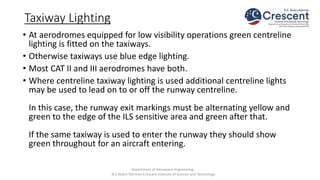 Taxiway Lighting
• At aerodromes equipped for low visibility operations green centreline
lighting is fitted on the taxiways.
• Otherwise taxiways use blue edge lighting.
• Most CAT II and III aerodromes have both.
• Where centreline taxiway lighting is used additional centreline lights
may be used to lead on to or off the runway centreline.
In this case, the runway exit markings must be alternating yellow and
green to the edge of the ILS sensitive area and green after that.
If the same taxiway is used to enter the runway they should show
green throughout for an aircraft entering.
Department of Aerospace Engineering,
B.S.Abdur Rahman Crescent Institute of Science and Technology
 