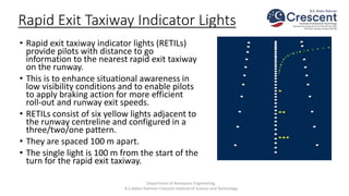 Rapid Exit Taxiway Indicator Lights
• Rapid exit taxiway indicator lights (RETILs)
provide pilots with distance to go
information to the nearest rapid exit taxiway
on the runway.
• This is to enhance situational awareness in
low visibility conditions and to enable pilots
to apply braking action for more efficient
roll-out and runway exit speeds.
• RETILs consist of six yellow lights adjacent to
the runway centreline and configured in a
three/two/one pattern.
• They are spaced 100 m apart.
• The single light is 100 m from the start of the
turn for the rapid exit taxiway.
Department of Aerospace Engineering,
B.S.Abdur Rahman Crescent Institute of Science and Technology
 