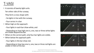T-VASI
• It consists of twenty light units.
Ten either side of the runway.
They form a cross shape with:
- Six lights in line with the runway.
- Four across in a bar.
• When high on the approach:
- Four lights in each bar show white; and
- Depending on how high one is, one, two or three white lights
are visible beyond the bar.
• When on the correct path, only four bar lights are visible.
• When below the approach path:
- Four lights in the bar show red.
- Depending on how low one is, one, two or three red lights are
visible in front of the bar.
Department of Aerospace Engineering,
B.S.Abdur Rahman Crescent Institute of Science and Technology
 