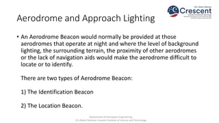 Aerodrome and Approach Lighting
• An Aerodrome Beacon would normally be provided at those
aerodromes that operate at night and where the level of background
lighting, the surrounding terrain, the proximity of other aerodromes
or the lack of navigation aids would make the aerodrome difficult to
locate or to identify.
There are two types of Aerodrome Beacon:
1) The Identification Beacon
2) The Location Beacon.
Department of Aerospace Engineering,
B.S.Abdur Rahman Crescent Institute of Science and Technology
 