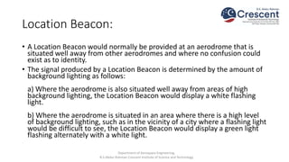 Location Beacon:
• A Location Beacon would normally be provided at an aerodrome that is
situated well away from other aerodromes and where no confusion could
exist as to identity.
• The signal produced by a Location Beacon is determined by the amount of
background lighting as follows:
a) Where the aerodrome is also situated well away from areas of high
background lighting, the Location Beacon would display a white flashing
light.
b) Where the aerodrome is situated in an area where there is a high level
of background lighting, such as in the vicinity of a city where a flashing light
would be difficult to see, the Location Beacon would display a green light
flashing alternately with a white light.
Department of Aerospace Engineering,
B.S.Abdur Rahman Crescent Institute of Science and Technology
 