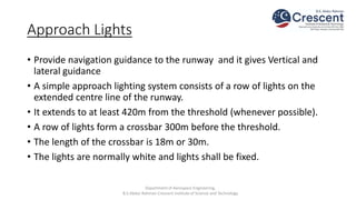 Approach Lights
• Provide navigation guidance to the runway and it gives Vertical and
lateral guidance
• A simple approach lighting system consists of a row of lights on the
extended centre line of the runway.
• It extends to at least 420m from the threshold (whenever possible).
• A row of lights form a crossbar 300m before the threshold.
• The length of the crossbar is 18m or 30m.
• The lights are normally white and lights shall be fixed.
Department of Aerospace Engineering,
B.S.Abdur Rahman Crescent Institute of Science and Technology
 