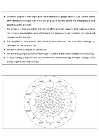 • Wind rose diagram is fixed in position and the template is placed above it such that the centre
of the template coincides with the centre of diagram and the centre line of template should
pass through the direction.
• The template is fixed in position and the sum of the duration shown in cells superimposed by
the template is calculated. Sum will become the percentage and represent the total wind
coverage for that direction.
• The template is then rotated and placed in next direction. The total wind coverage is
calculated for that direction too.
• Same procedure is adopted for all directions
• The direction giving maximum wind coverage is suitable direction for orientation of the runway
• If single runway is not sufficient to provide the necessary coverage, multiple runway can be
planed to get the desired coverage
 
