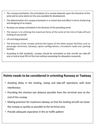 • The runway orientation, the orientation of a runway depends upon the direction of the
wind and to some extent on the area available for development.
• The determination of a runway orientation is a critical task and effect in terms of planning
and designing of an airport.
• Runways are always orientated in the direction of the prevailing winds
• The reason is to utilizing the maximum force of the wind at the time of take-off and
landing of any aircraft.
• Lift and drag produced.
• The direction of the runway controls the layout of the other airport facilities such as
passenger terminals, taxiways, apron configurations, circulation roads and parking
facilities
• According to FAA standards, runways should be orientated so that aircraft can take-off
and or land at least 95% of the time without exceeding the allowable crosswinds.
Points needs to be considered in orienting Runway or Taxiway
• Avoiding delay in the landing, taxing and take-off operations with least
interference
• Providing the shortest taxi distance possible from the terminal area to the
end of the runway
• Making provision for maximum taxiway, so that the landing aircraft can leave
the runway as quickly as possible to the terminal area
• Provide adequate separation in the air traffic pattern
 