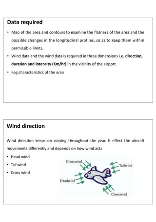 Data required
• Map of the area and contours to examine the flatness of the area and the
possible changes in the longitudinal profiles, so as to keep them within
permissible limits.
• Wind data and the wind data is required in three dimensions i.e. direction,
duration and intensity (Km/hr) in the vicinity of the airport
• Fog characteristics of the area
Wind direction
Wind direction keeps on varying throughout the year. It effect the aircraft
movements differently and depends on how wind acts
• Head wind
• Tail wind
• Cross wind
 