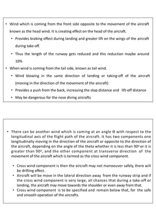 • Wind which is coming from the front side opposite to the movement of the aircraft
known as the head wind. It is creating effect on the head of the aircraft.
• Provides braking effect during landing and greater lift on the wings of the aircraft
during take-off.
• Thus the length of the runway gets reduced and this reduction maybe around
10%
• When wind is coming from the tail side, known as tail wind.
• Wind blowing in the same direction of landing or taking-off of the aircraft
(moving in the direction of the movement of the aircraft)
• Provides a push from the back, increasing the stop distance and lift-off distance
• May be dangerous for the nose diving aircrafts
• There can be another wind which is coming at an angle Ɵ with respect to the
longitudinal axis of the flight path of the aircraft. It has two components one
longitudinally moving in the direction of the aircraft or opposite to the direction of
the aircraft, depending on the angle of the theta whether it is less than 900 or it is
greater than 900, and the other component at transverse direction of the
movement of the aircraft which is termed as the cross wind component.
• Cross wind component is then the aircraft may not manoeuver safely, there will
be drifting effect.
• Aircraft will be move in the lateral direction away from the runway strip and if
the cross wind component is very large, all chances that during a take-off or
landing, the aircraft may move towards the shoulder or even away from that.
• Cross wind component is to be specified and remain below that, for the safe
and smooth operation of the aircrafts.
 
