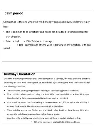 Calm period
Calm period is the one when the wind intensity remains below 6.4 kilometers per
hour
• This is common to all directions and hence can be added to wind coverage for
that direction.
• Calm period = 100 - Total wind coverage
= 100 - ∑percentage of time wind is blowing in any direction, with any
speed
Once the maximum permissible cross wind component is selected, the most desirable direction
of runway for cross wind coverage can be determined by examining the wind characteristics for
the following conditions
• The entire wind coverage regardless of visibility or cloud ceiling (normal condition)
• Wind condition when the cloud ceiling is at least 300 m and the visibility is at least 4.8 km and
this value during the concession period (visual metrological condition)
• Wind condition when the cloud ceiling is between 60 m and 300 m and or the visibility is
between 0.8 km and 4.8 km (instrument metrological conditions)
• When visibility approaches 0.8 km and the cloud ceiling is 60 m, there is very little wind
present, the visibility gets reduced due to fog, haze or smoke
• Sometimes, the visibility may be extremely poor, yet there is no distinct cloud ceiling.
• 95% wind coverage is applicable to all the conditions
Runway Orientation
 