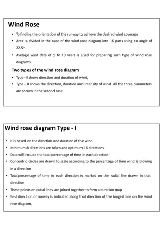 Wind Rose
• To finding the orientation of the runway to achieve the desired wind coverage
• Area is divided in the case of the wind rose diagram into 16 parts using an angle of
22.5O.
• Average wind data of 5 to 10 years is used for preparing such type of wind rose
diagrams
Two types of the wind rose diagram
• Type - I shows direction and duration of wind,
• Type - II shows the direction, duration and intensity of wind. All the three parameters
are shown in the second case.
Wind rose diagram Type - I
• It is based on the direction and duration of the wind
• Minimum 8 directions are taken and optimum 16 directions
• Data will include the total percentage of time in each direction
• Concentric circles are drawn to scale according to the percentage of time wind is blowing
in a direction
• Total percentage of time in each direction is marked on the radial line drawn in that
direction
• These points on radial lines are joined together to form a duration map
• Best direction of runway is indicated along that direction of the longest line on the wind
rose diagram.
 