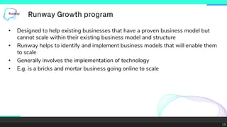 18
• Designed to help existing businesses that have a proven business model but
cannot scale within their existing business model and structure
• Runway helps to identify and implement business models that will enable them
to scale
• Generally involves the implementation of technology
• E.g. is a bricks and mortar business going online to scale
Runway Growth program
 
