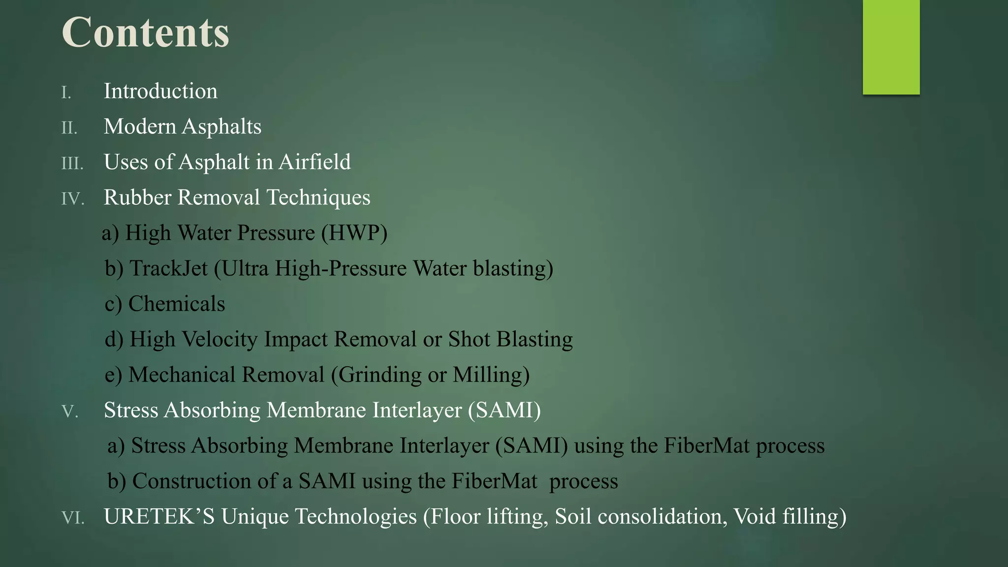 Contents
I. Introduction
II. Modern Asphalts
III. Uses of Asphalt in Airfield
IV. Rubber Removal Techniques
a) High Water Pressure (HWP)
b) TrackJet (Ultra High-Pressure Water blasting)
c) Chemicals
d) High Velocity Impact Removal or Shot Blasting
e) Mechanical Removal (Grinding or Milling)
V. Stress Absorbing Membrane Interlayer (SAMI)
a) Stress Absorbing Membrane Interlayer (SAMI) using the FiberMat process
b) Construction of a SAMI using the FiberMat process
VI. URETEK’S Unique Technologies (Floor lifting, Soil consolidation, Void filling)
 