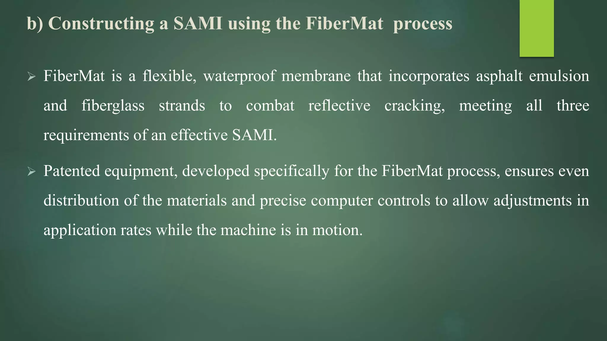 b) Constructing a SAMI using the FiberMat process
 FiberMat is a flexible, waterproof membrane that incorporates asphalt emulsion
and fiberglass strands to combat reflective cracking, meeting all three
requirements of an effective SAMI.
 Patented equipment, developed specifically for the FiberMat process, ensures even
distribution of the materials and precise computer controls to allow adjustments in
application rates while the machine is in motion.
 