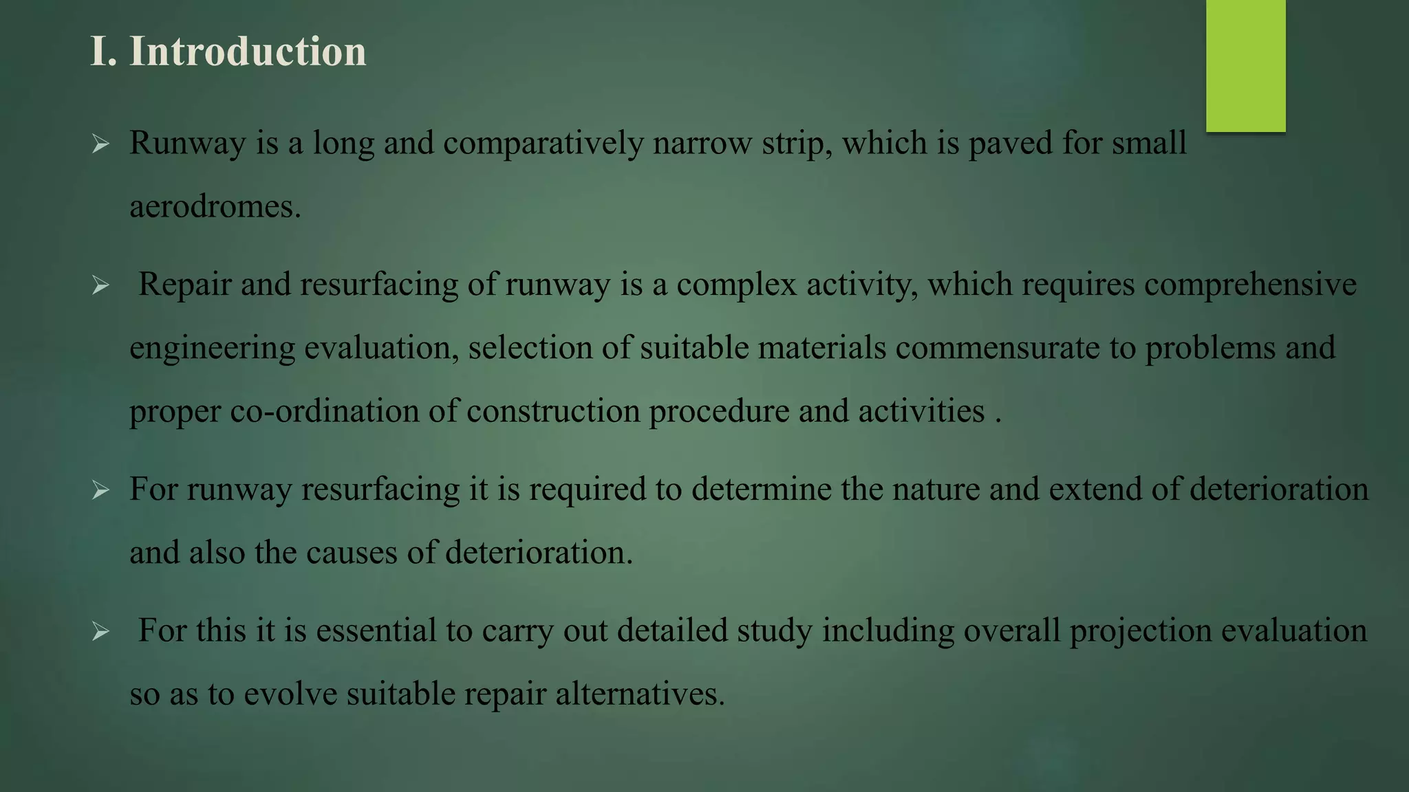 I. Introduction
 Runway is a long and comparatively narrow strip, which is paved for small
aerodromes.
 Repair and resurfacing of runway is a complex activity, which requires comprehensive
engineering evaluation, selection of suitable materials commensurate to problems and
proper co-ordination of construction procedure and activities .
 For runway resurfacing it is required to determine the nature and extend of deterioration
and also the causes of deterioration.
 For this it is essential to carry out detailed study including overall projection evaluation
so as to evolve suitable repair alternatives.
 