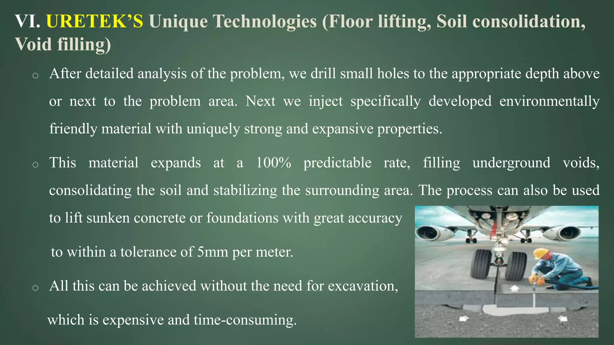 VI. URETEK’S Unique Technologies (Floor lifting, Soil consolidation,
Void filling)
o After detailed analysis of the problem, we drill small holes to the appropriate depth above
or next to the problem area. Next we inject specifically developed environmentally
friendly material with uniquely strong and expansive properties.
o This material expands at a 100% predictable rate, filling underground voids,
consolidating the soil and stabilizing the surrounding area. The process can also be used
to lift sunken concrete or foundations with great accuracy
to within a tolerance of 5mm per meter.
o All this can be achieved without the need for excavation,
which is expensive and time-consuming.
 