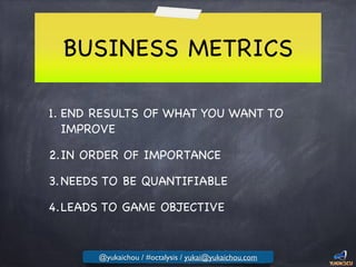 BUSINESS METRICS
1. END RESULTS OF WHAT YOU WANT TO
IMPROVE

2.IN ORDER OF IMPORTANCE

3.NEEDS TO BE QUANTIFIABLE

4.LEADS TO GAME OBJECTIVE
@yukaichou / #octalysis / yukai@yukaichou.com
 
