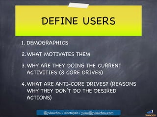 DEFINE USERS
1. DEMOGRAPHICS

2.WHAT MOTIVATES THEM

3.WHY ARE THEY DOING THE CURRENT
ACTIVITIES (8 CORE DRIVES)

4.WHAT ARE ANTI-CORE DRIVES? (REASONS
WHY THEY DON’T DO THE DESIRED
ACTIONS)
@yukaichou / #octalysis / yukai@yukaichou.com
 