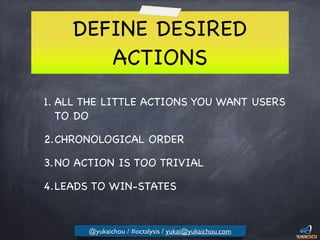 DEFINE DESIRED
ACTIONS
1. ALL THE LITTLE ACTIONS YOU WANT USERS
TO DO

2.CHRONOLOGICAL ORDER

3.NO ACTION IS TOO TRIVIAL

4.LEADS TO WIN-STATES
@yukaichou / #octalysis / yukai@yukaichou.com
 