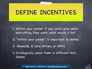 DEFINE INCENTIVES
1. Within your power, if you could give users
everything they want, what would it be?

2.“Within your power” is important to deﬁne

3. Rewards, 8 Core Drives, or SAPS

4.Strategically place them in different Win-
States
@yukaichou / #octalysis / yukai@yukaichou.com
 