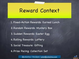Reward Context
1. Fixed-Action Rewards: Earned Lunch

2.Random Rewards: Mystery Box

3.Sudden Rewards: Easter Egg

4.Rolling Rewards: Lottery

5.Social Treasure: Gifting

6.Prize Pacing: Collection Set
@yukaichou / #octalysis / yukai@yukaichou.com
 