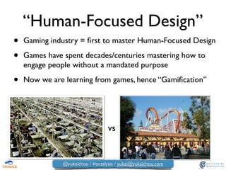 “Human-Focused Design”
• Gaming industry = ﬁrst to master Human-Focused Design	

• Games have spent decades/centuries mastering how to
engage people without a mandated purpose	

• Now we are learning from games, hence “Gamiﬁcation”
vs
@yukaichou / #octalysis / yukai@yukaichou.com
 