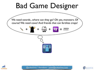 Bad Game Designer
We need swords...where can they go? Oh yes, monsters. Of
course! We need cows! And friends that can fertilize crops!
+ + + = ????
@yukaichou / #octalysis / yukai@yukaichou.com
 