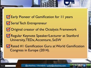 Early Pioneer of Gamiﬁcation for 11 years	

Serial Tech Entrepreneur	

Original creator of the Octalysis Framework	

Regular Keynote Speaker/Lecturer at Stanford
University,TEDx,Accenture, SxSW	

Rated #1 Gamiﬁcation Guru at World Gamiﬁcation
Congress in Europe (2014).
@yukaichou / #octalysis / yukai@yukaichou.com
 