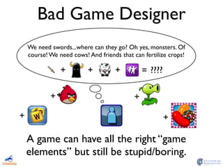 Bad Game Designer
+ + + = ????
A game can have all the right “game
elements” but still be stupid/boring.
We need swords...where can they go? Oh yes, monsters. Of
course! We need cows! And friends that can fertilize crops!
++
+ +
 