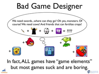 Bad Game Designer
+ + + = ????
In fact,ALL games have “game elements”
but most games suck and are boring.
We need swords...where can they go? Oh yes, monsters. Of
course! We need cows! And friends that can fertilize crops!
++
+ +
 