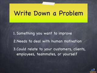 Write Down a Problem
1. Something you want to improve

2.Needs to deal with human motivation

3.Could relate to your customers, clients,
employees, teammates, or yourself
 