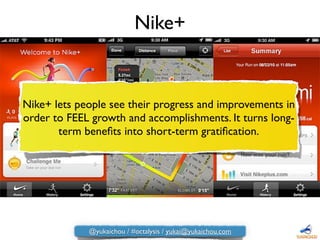Nike+ lets people see their progress and improvements in
order to FEEL growth and accomplishments. It turns long-
term beneﬁts into short-term gratiﬁcation.
Nike+
@yukaichou / #octalysis / yukai@yukaichou.com
 