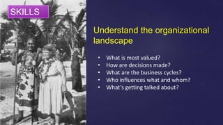 Understand the organizational
landscape
• What is most valued?
• How are decisions made?
• What are the business cycles?
• Who influences what and whom?
• What’s getting talked about?
SKILLS
 