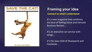 Connect to what’s understood
It’s a new magazine that combines
the best of Rolling Stone and Harvard
Business Review….
It’s an executive car service with
wings…
It’s the love child of Sharepoint and
Facebook…
Framing your idea
 