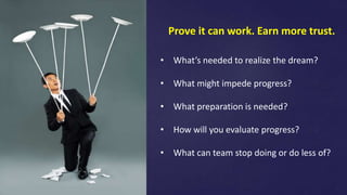 Prove it can work. Earn more trust.
• What’s needed to realize the dream?
• What might impede progress?
• What preparation is needed?
• How will you evaluate progress?
• What can team stop doing or do less of?
 