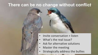 There can be no change without conflict.
• Invite conversation + listen
• What’s the real issue?
• Ask for alternative solutions
• Master the meeting
• Strategically address the bullies
 