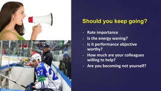 Should you keep going?
• Rate importance
• Is the energy waning?
• Is it performance objective
worthy?
• How much are your colleagues
willing to help?
• Are you becoming not yourself?
 