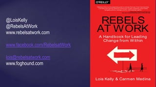 A Handbook for Leading
Change from W ithin
Lois Kelly & Carmen Medina
REBELS
AT WORK
“Rebels at Work is the essential guide to rocking the boat . From the trenches,
Lois Kelly and Carm en Medina outline how to gain credibilit y, pitch ideas,
navigate politics, manage conﬂ ict , and m aint ain sanit y.”
—Adam Grant, W harton professor and
New York Times bestselling author of Give and Take
@LoisKelly
@RebelsAtWork
www.rebelsatwork.com
www.facebook.com/RebelsatWork
lois@rebelsatwork.com
www.foghound.com
 