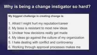 Why is being a change instigator so hard?
My biggest challenge in creating change is:
1. Afraid I might hurt my reputation/career
2. My boss is resistant to most new ideas
3. Unclear how decisions really get made
4. My ideas go against the culture of my organization
5. I hate dealing with conflict and controversy
6. Working through approval processes makes me
crazy
 