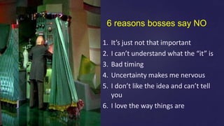 6 reasons bosses say NO
1. It’s just not that important
2. I can’t understand what the “it” is
3. Bad timing
4. Uncertainty makes me nervous
5. I don’t like the idea and can’t tell
you
6. I love the way things are
 