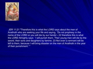 JER 11:21 "Therefore this is what the LORD says about the men of Anathoth who are seeking your life and saying, `Do not prophesy in the name of the LORD or you will die by our hands'-- 22 therefore this is what the LORD Almighty says: `I will punish them. Their young men will die by the sword, their sons and daughters by famine. 23 Not even a remnant will be left to them, because I will bring disaster on the men of Anathoth in the year of their punishment.' " 