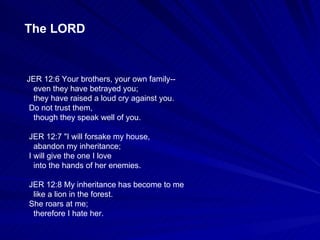 JER 12:6 Your brothers, your own family-- even they have betrayed you; they have raised a loud cry against you. Do not trust them, though they speak well of you. JER 12:7 "I will forsake my house, abandon my inheritance; I will give the one I love into the hands of her enemies. JER 12:8 My inheritance has become to me like a lion in the forest. She roars at me; therefore I hate her. The LORD 