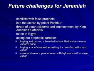 Future challenges for Jeremiah conflicts with false prophets into the stocks by priest Pashhur threat of death (cistern) and imprisonment by King Zedekiah’s officials taken to Egypt acting out prophetic parables buying and burying a linen belt – how God wishes to ruin Judah’s pride buying a jar of clay and smashing it – how God will smash Judah make and wear a yoke of wood – Babylonians will enslave Judah 