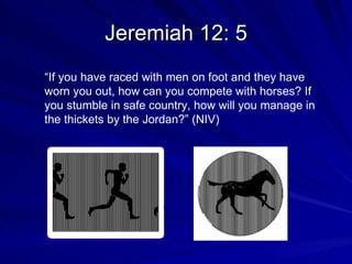Jeremiah 12: 5 “ If you have raced with men on foot and they have worn you out, how can you compete with horses? If you stumble in safe country, how will you manage in the thickets by the Jordan?” (NIV)  