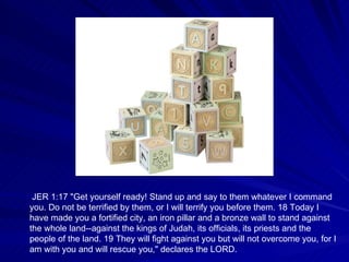 JER 1:17 "Get yourself ready! Stand up and say to them whatever I command you. Do not be terrified by them, or I will terrify you before them. 18 Today I have made you a fortified city, an iron pillar and a bronze wall to stand against the whole land--against the kings of Judah, its officials, its priests and the people of the land. 19 They will fight against you but will not overcome you, for I am with you and will rescue you," declares the LORD. 
