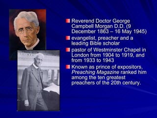 Reverend Doctor George Campbell Morgan D.D. (9 December 1863 – 16 May 1945) evangelist, preacher and a leading Bible scholar pastor of Westminster Chapel in London from 1904 to 1919, and from 1933 to 1943 Known as prince of expositors,  Preaching Magazine  ranked him among the ten greatest preachers of the 20th century.  