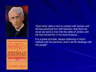 “ God never calls a man to content with horses until He has practiced him with footmen; that God has never yet send a man into the wilds of Jordan until He has trained him in the land of peace… It is a great principle, always obtaining in God’s method with His servants, and in all His dealings with His people”  