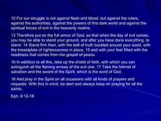 12 For our struggle is not against flesh and blood, but against the rulers, against the authorities, against the powers of this dark world and against the spiritual forces of evil in the heavenly realms.  13 Therefore put on the full armor of God, so that when the day of evil comes, you may be able to stand your ground, and after you have done everything, to stand. 14 Stand firm then, with the belt of truth buckled around your waist, with the breastplate of righteousness in place, 15 and with your feet fitted with the readiness that comes from the gospel of peace.  16 In addition to all this, take up the shield of faith, with which you can extinguish all the flaming arrows of the evil one. 17 Take the helmet of salvation and the sword of the Spirit, which is the word of God.  18 And pray in the Spirit on all occasions with all kinds of prayers and requests. With this in mind, be alert and always keep on praying for all the saints. Eph. 6:12-18 